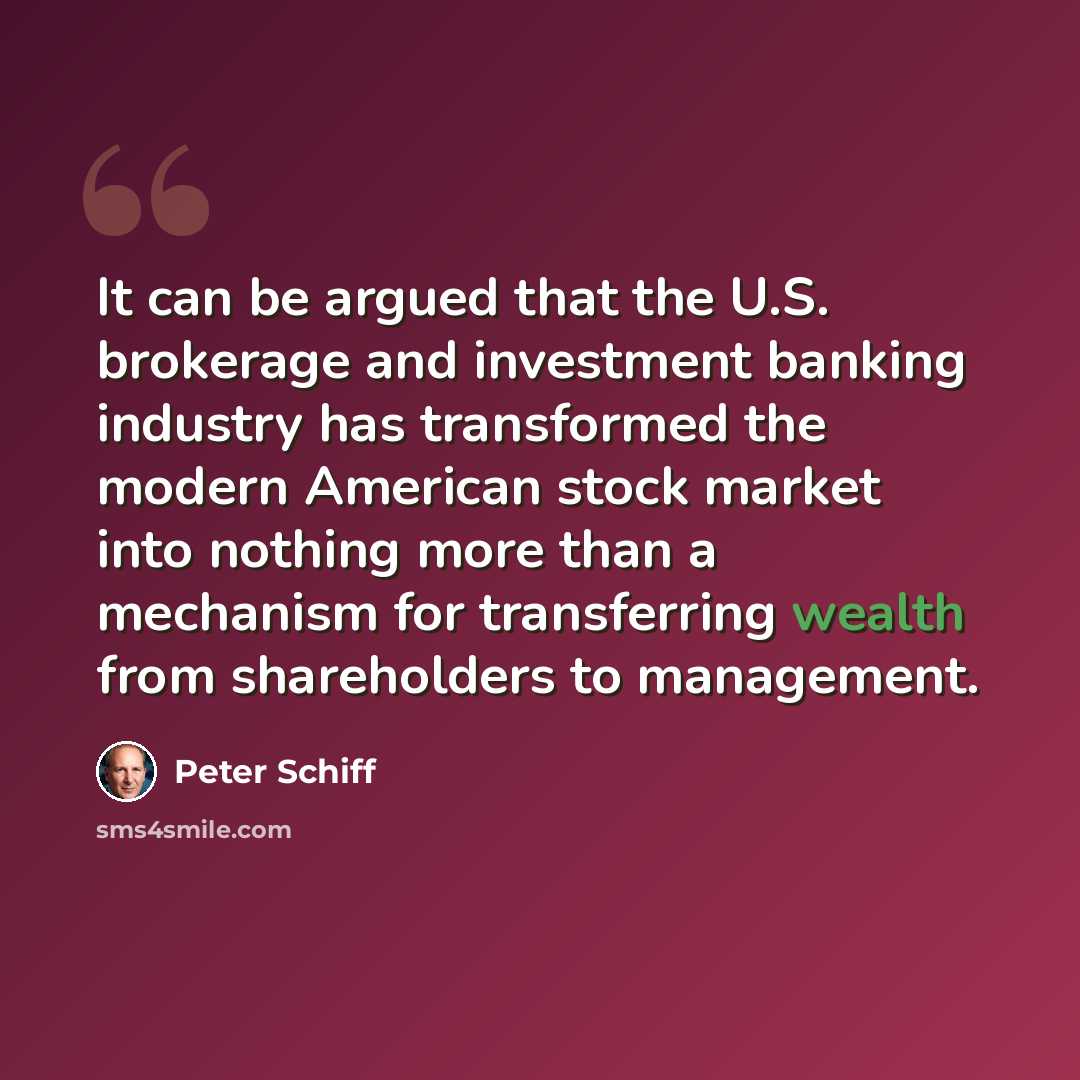 “It can be argued that the U.S. brokerage and investment banking industry has transformed the modern American stock market into nothing more than a mechanism for transferring wealth from shareholders to management.” quote by Peter Schiff