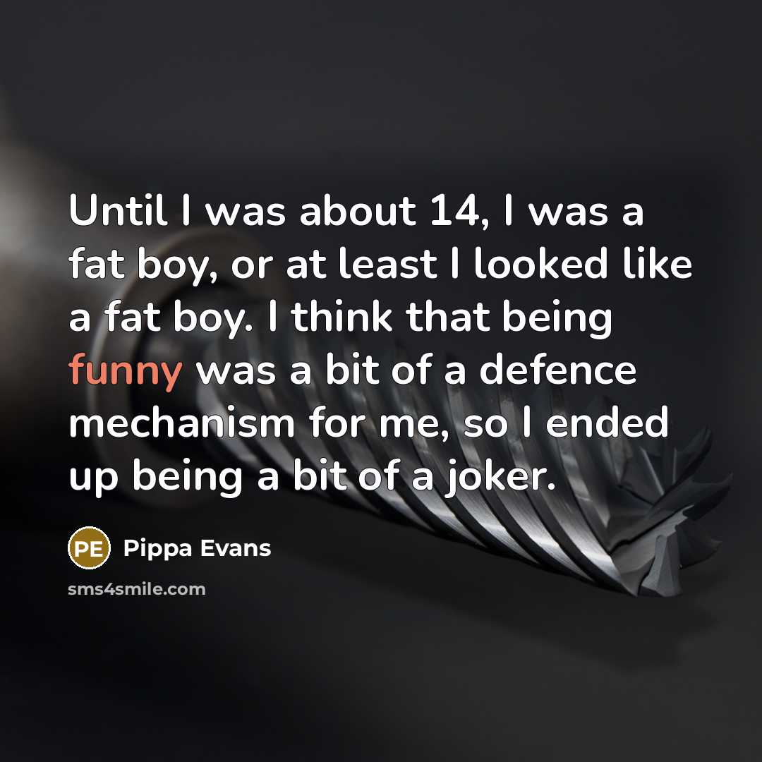 “Until I was about 14, I was a fat boy, or at least I looked like a fat boy. I think that being funny was a bit of a defence mechanism for me, so I ended up being a bit of a joker.” quote by Pippa Evans