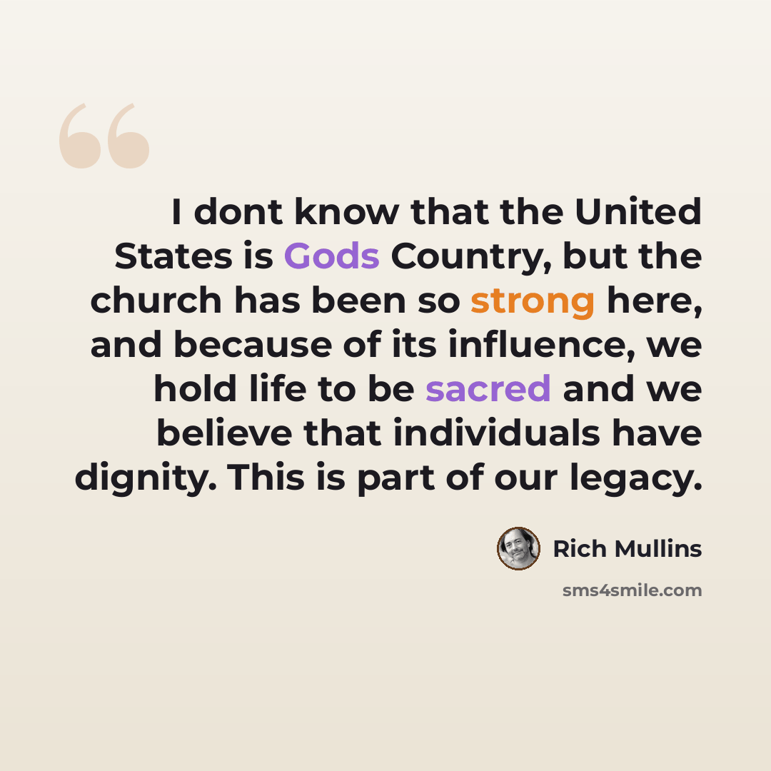 “I dont know that the United States is Gods Country, but the church has been so strong here, and because of its influence, we hold life to be sacred and we believe that individuals have dignity. This is part of our legacy.” quote by Rich Mullins
