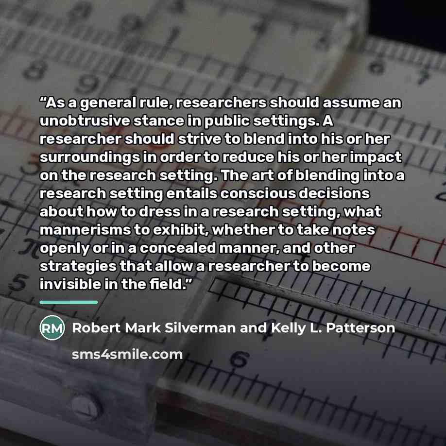 “As a general rule, researchers should assume an unobtrusive stance in public settings. A researcher should strive to blend into his or her surroundings in order to reduce his or her impact on the research setting. The art of blending into a research setting entails conscious decisions about how to…” quote by Robert Mark Silverman and Kelly L. Patterson
