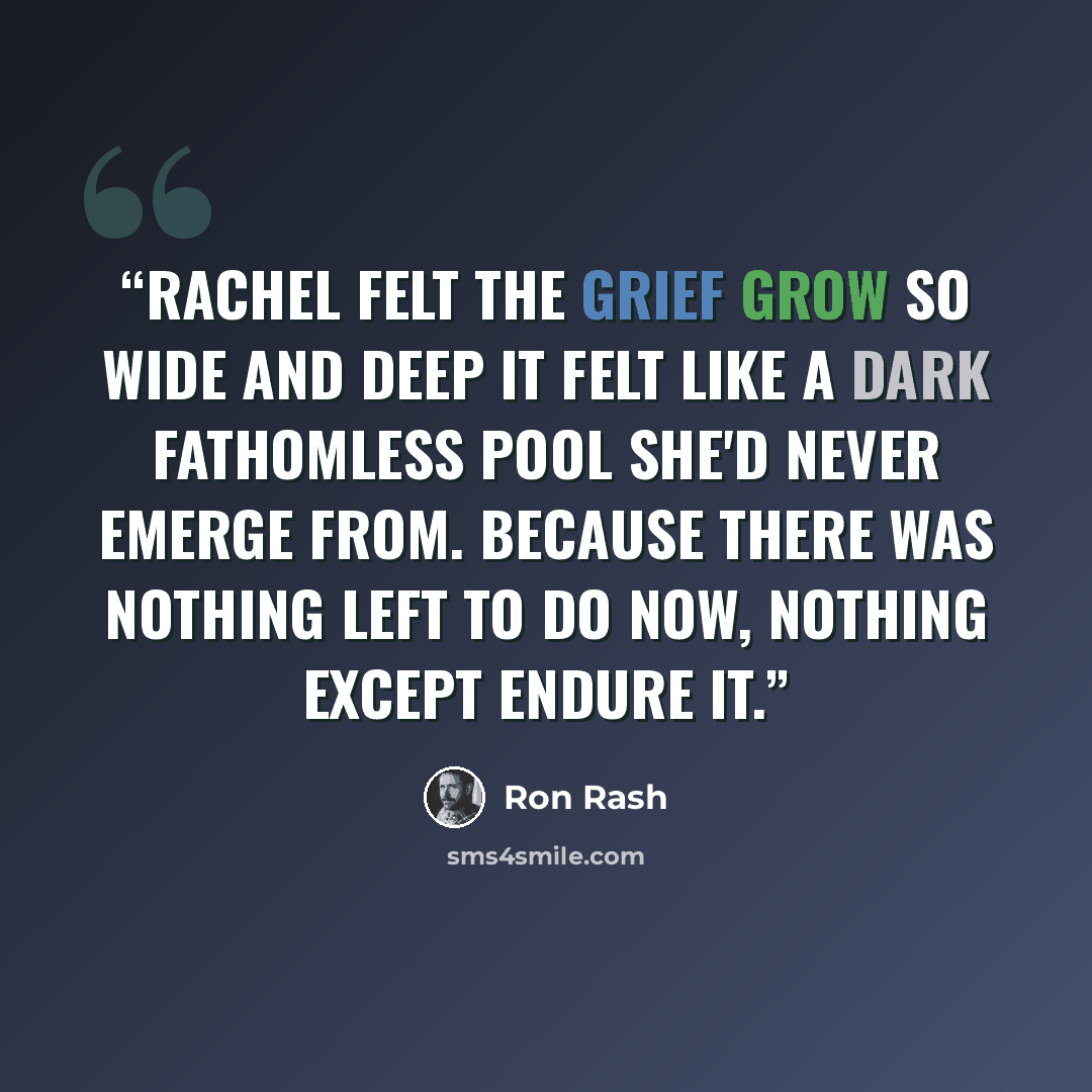 “Rachel felt the grief grow so wide and deep it felt like a dark fathomless pool she'd never emerge from. Because there was nothing left to do now, nothing except endure it.” quote by Ron Rash