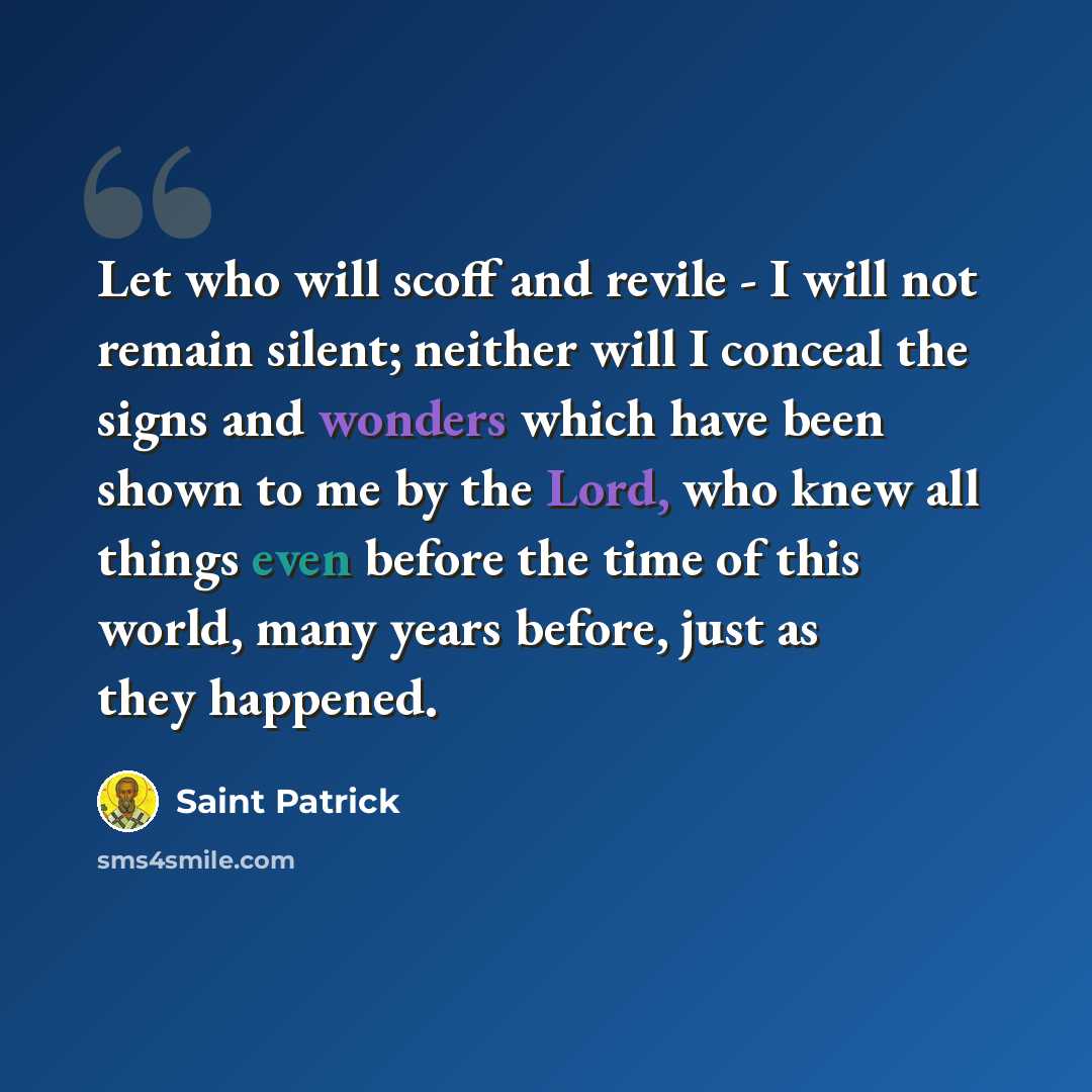“Let who will scoff and revile - I will not remain silent; neither will I conceal the signs and wonders which have been shown to me by the Lord, who knew all things even before the time of this world, many years before, just as they happened.” quote by Saint Patrick