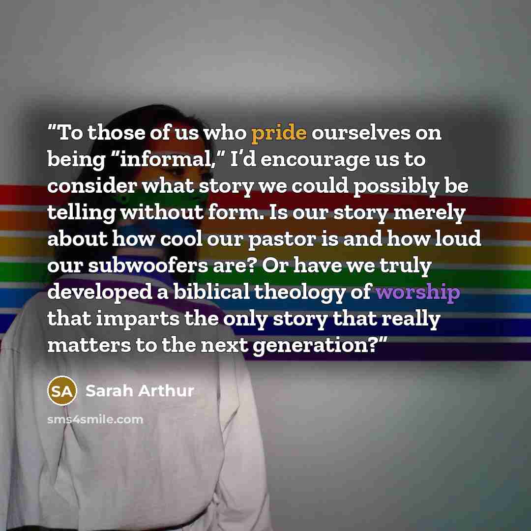 “To those of us who pride ourselves on being “informal,” I’d encourage us to consider what story we could possibly be telling without form. Is our story merely about how cool our pastor is and how loud our subwoofers are? Or have we truly developed a biblical theology of worship that imparts the…” quote by Sarah Arthur
