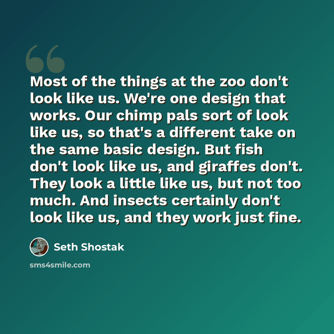 “Most of the things at the zoo don't look like us. We're one design that works. Our chimp pals sort of look like us, so that's a different take on the same basic design. But fish don't look like us, and giraffes don't. They look a little like us, but not too much. And insects certainly don't look…” quote by Seth Shostak