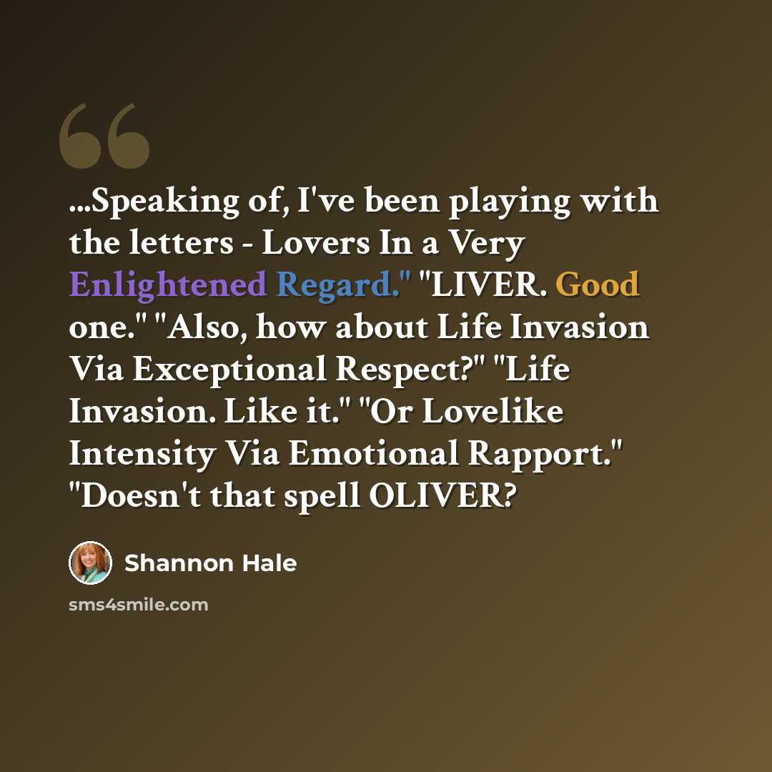 “...Speaking of, I've been playing with the letters - Lovers In a Very Enlightened Regard." "LIVER. Good one." "Also, how about Life Invasion Via Exceptional Respect?" "Life Invasion. Like it." "Or Lovelike Intensity Via Emotional Rapport." "Doesn't that spell OLIVER?” quote by Shannon Hale