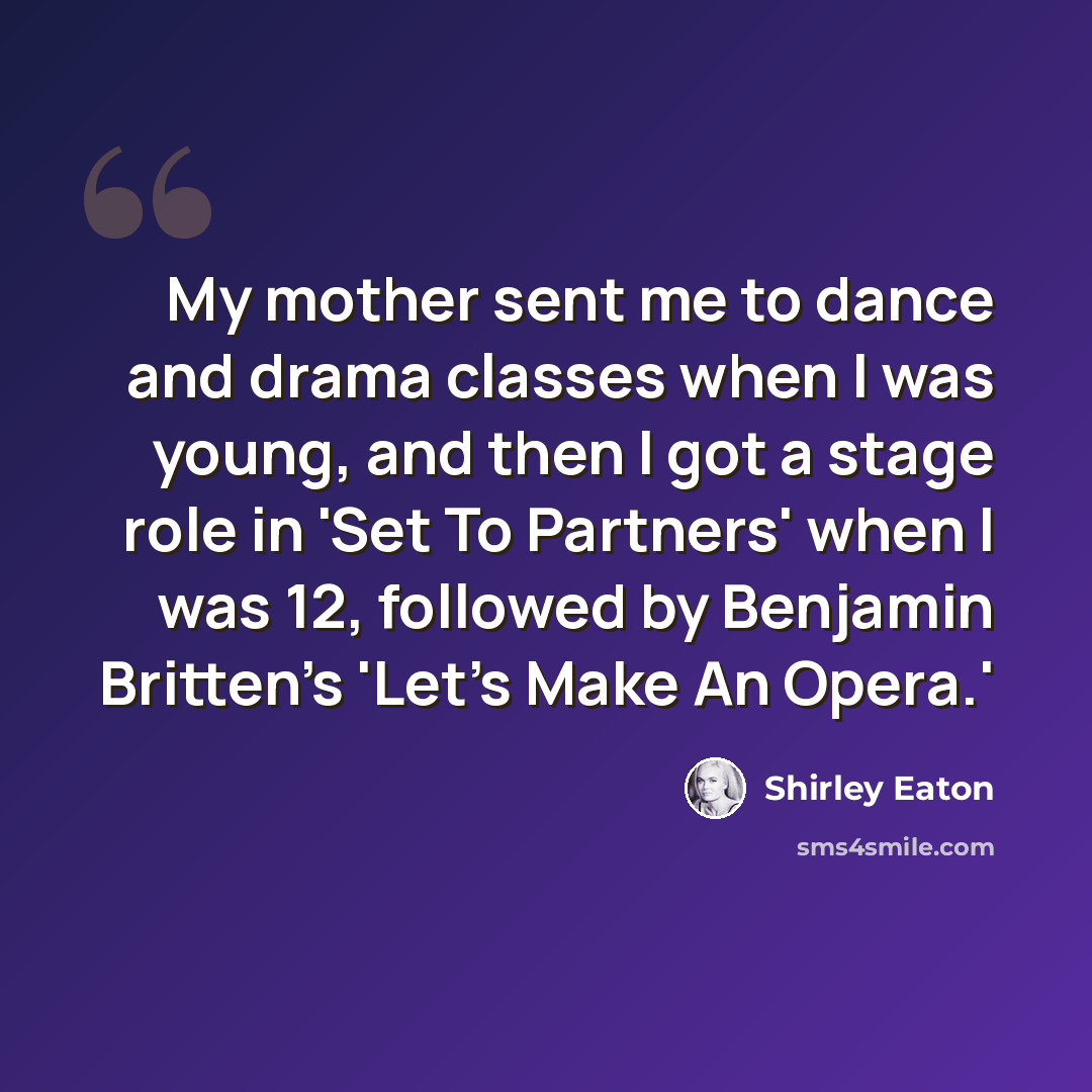 “My mother sent me to dance and drama classes when I was young, and then I got a stage role in 'Set To Partners' when I was 12, followed by Benjamin Britten's 'Let's Make An Opera.'” quote by Shirley Eaton