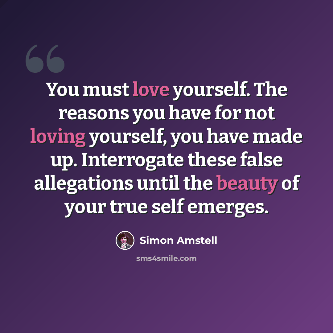 “You must love yourself. The reasons you have for not loving yourself, you have made up. Interrogate these false allegations until the beauty of your true self emerges.” quote by Simon Amstell