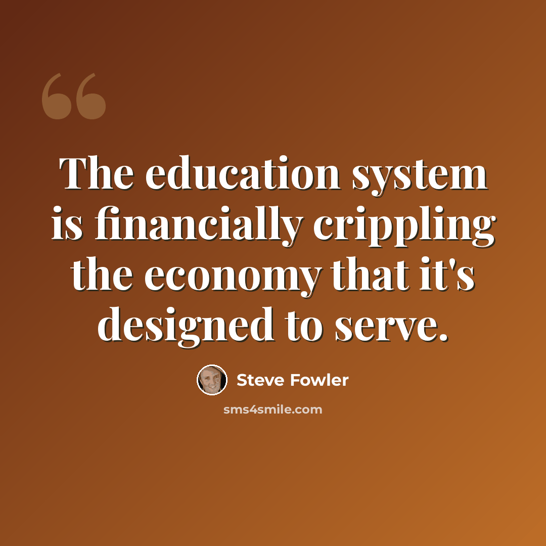 “The education system is financially crippling the economy that it's designed to serve.” quote by Steve Fowler