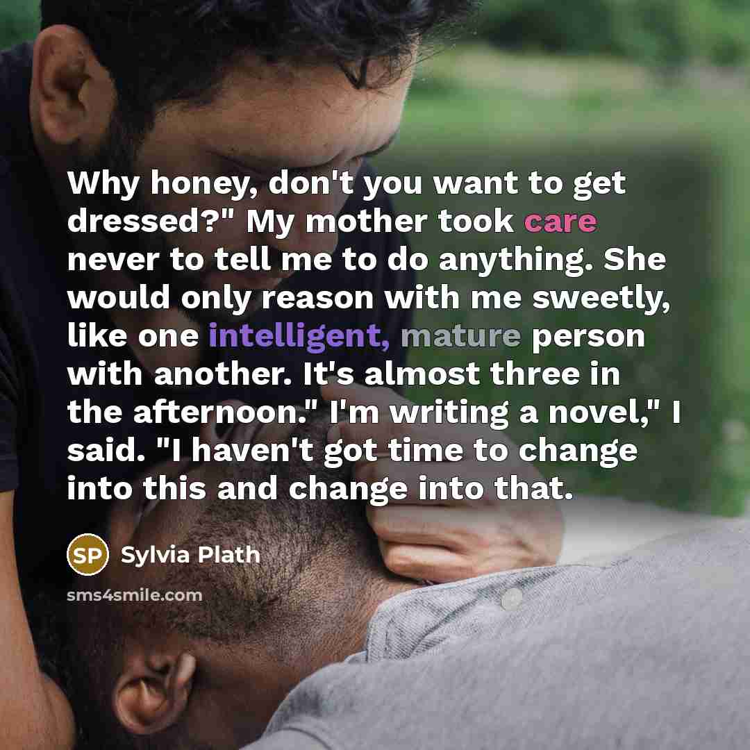 “Why honey, don't you want to get dressed?" My mother took care never to tell me to do anything. She would only reason with me sweetly, like one intelligent, mature person with another. It's almost three in the afternoon." I'm writing a novel," I said. "I haven't got time to change into this and…” quote by Sylvia Plath
