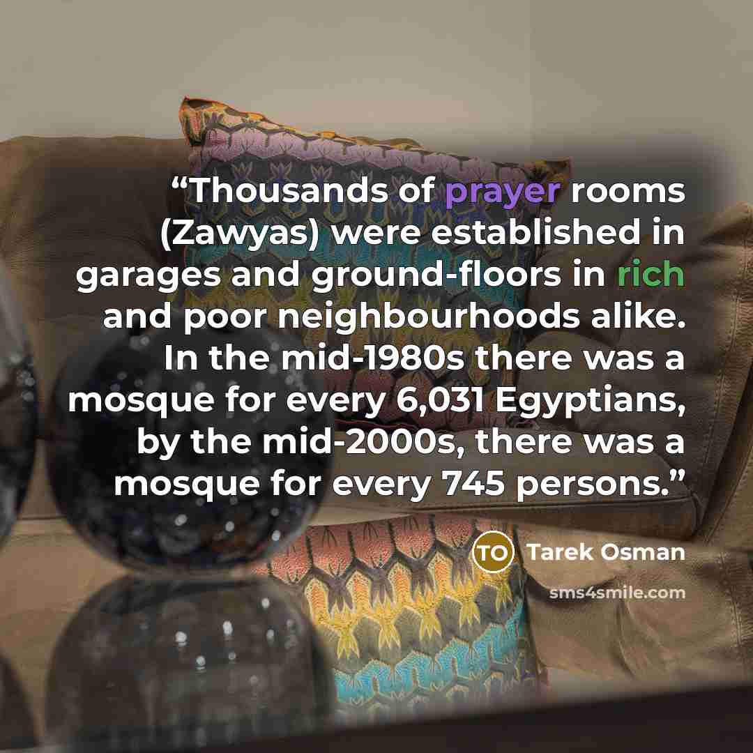 “Thousands of prayer rooms (Zawyas) were established in garages and ground-floors in rich and poor neighbourhoods alike. In the mid-1980s there was a mosque for every 6,031 Egyptians, by the mid-2000s, there was a mosque for every 745 persons.” quote by Tarek Osman
