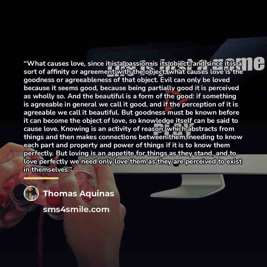 “What causes love, since it is a passion, is its object; and since it is a sort of affinity or agreement with the object, what causes love is the goodness or agreeableness of that object. Evil can only be loved because it seems good, because being partially good it is perceived as wholly so. And…” quote by Thomas Aquinas
