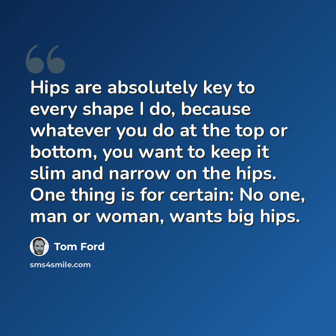 “Hips are absolutely key to every shape I do, because whatever you do at the top or bottom, you want to keep it slim and narrow on the hips. One thing is for certain: No one, man or woman, wants big hips.” quote by Tom Ford