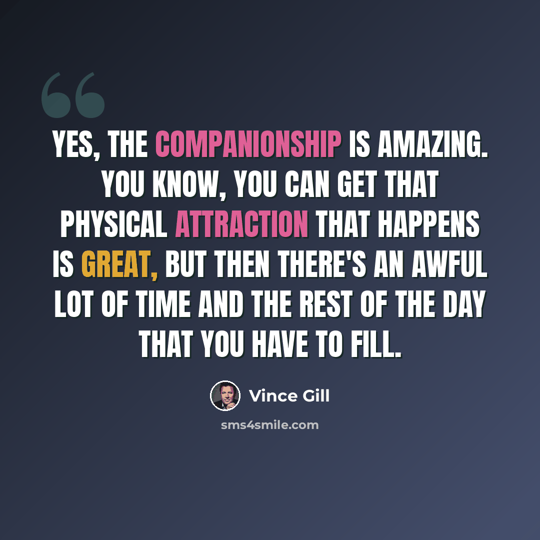 “Yes, the companionship is amazing. You know, you can get that physical attraction that happens is great, but then there's an awful lot of time and the rest of the day that you have to fill.” quote by Vince Gill