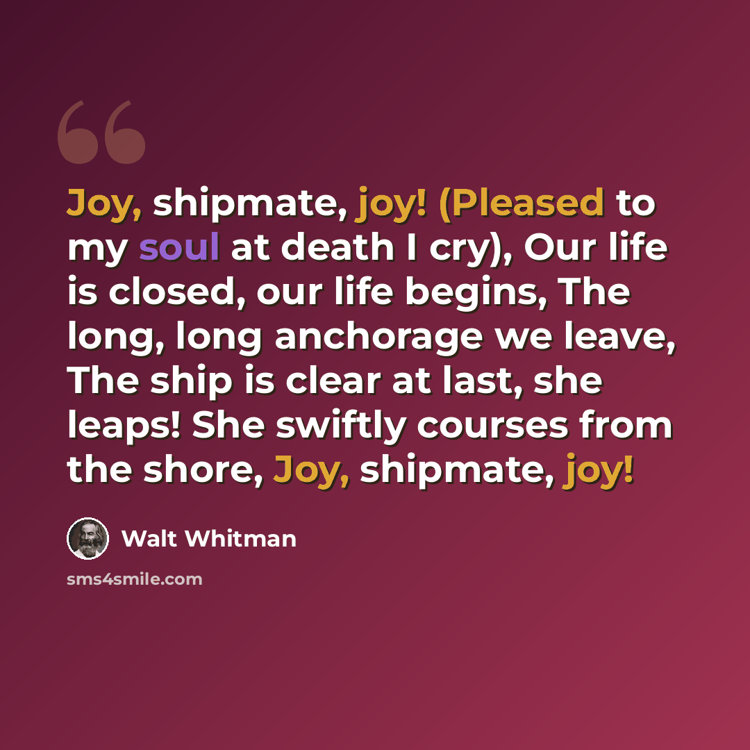 “Joy, shipmate, joy! (Pleased to my soul at death I cry), Our life is closed, our life begins, The long, long anchorage we leave, The ship is clear at last, she leaps! She swiftly courses from the shore, Joy, shipmate, joy!” quote by Walt Whitman