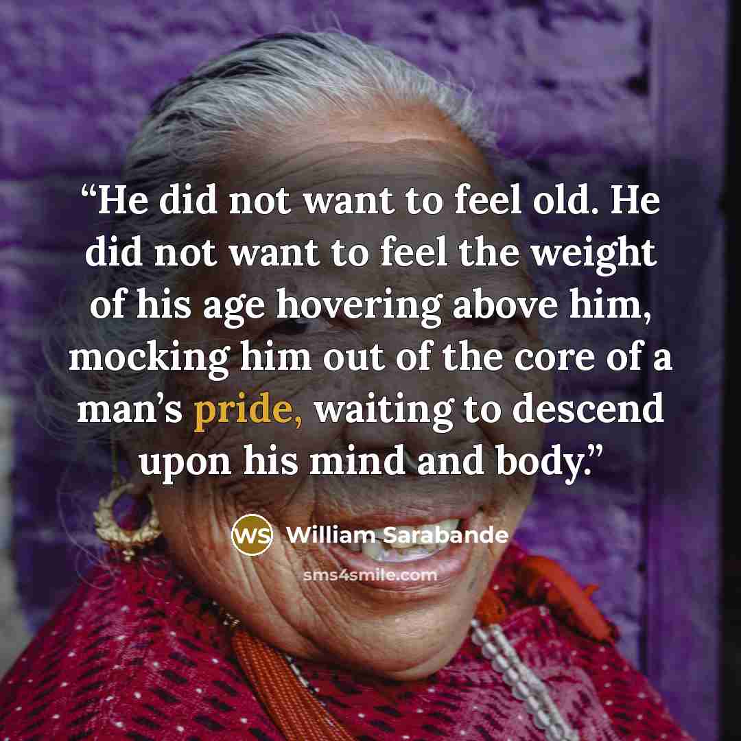 “He did not want to feel old. He did not want to feel the weight of his age hovering above him, mocking him out of the core of a man’s pride, waiting to descend upon his mind and body.” quote by William Sarabande