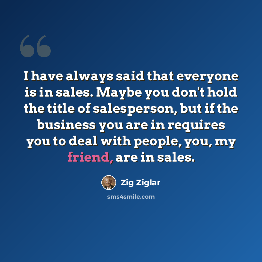 “I have always said that everyone is in sales. Maybe you don't hold the title of salesperson, but if the business you are in requires you to deal with people, you, my friend, are in sales.” quote by Zig Ziglar