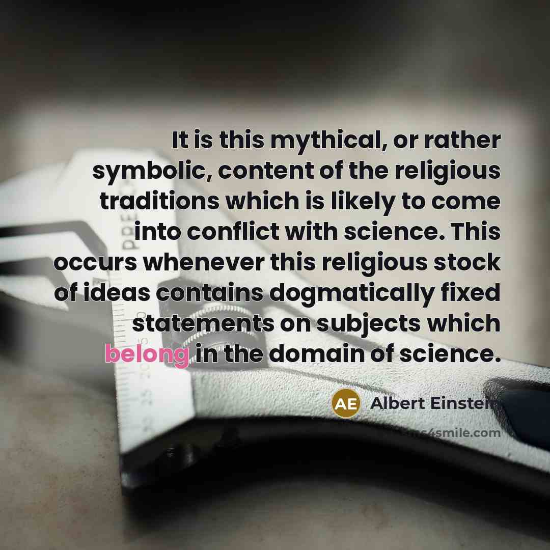 “It is this mythical, or rather symbolic, content of the religious traditions which is likely to come into conflict with science. This occurs whenever this religious stock of ideas contains dogmatically fixed statements on subjects which belong in the domain of science.” quote by Albert Einstein