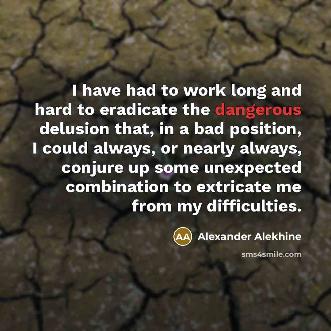 “I have had to work long and hard to eradicate the dangerous delusion that, in a bad position, I could always, or nearly always, conjure up some unexpected combination to extricate me from my difficulties.” quote by Alexander Alekhine