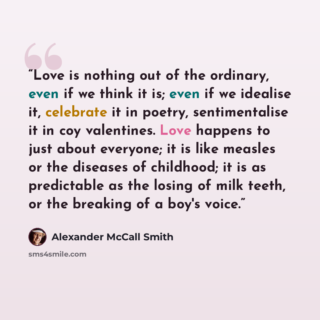“Love is nothing out of the ordinary, even if we think it is; even if we idealise it, celebrate it in poetry, sentimentalise it in coy valentines. Love happens to just about everyone; it is like measles or the diseases of childhood; it is as predictable as the losing of milk teeth, or the breaking…” quote by Alexander McCall Smith