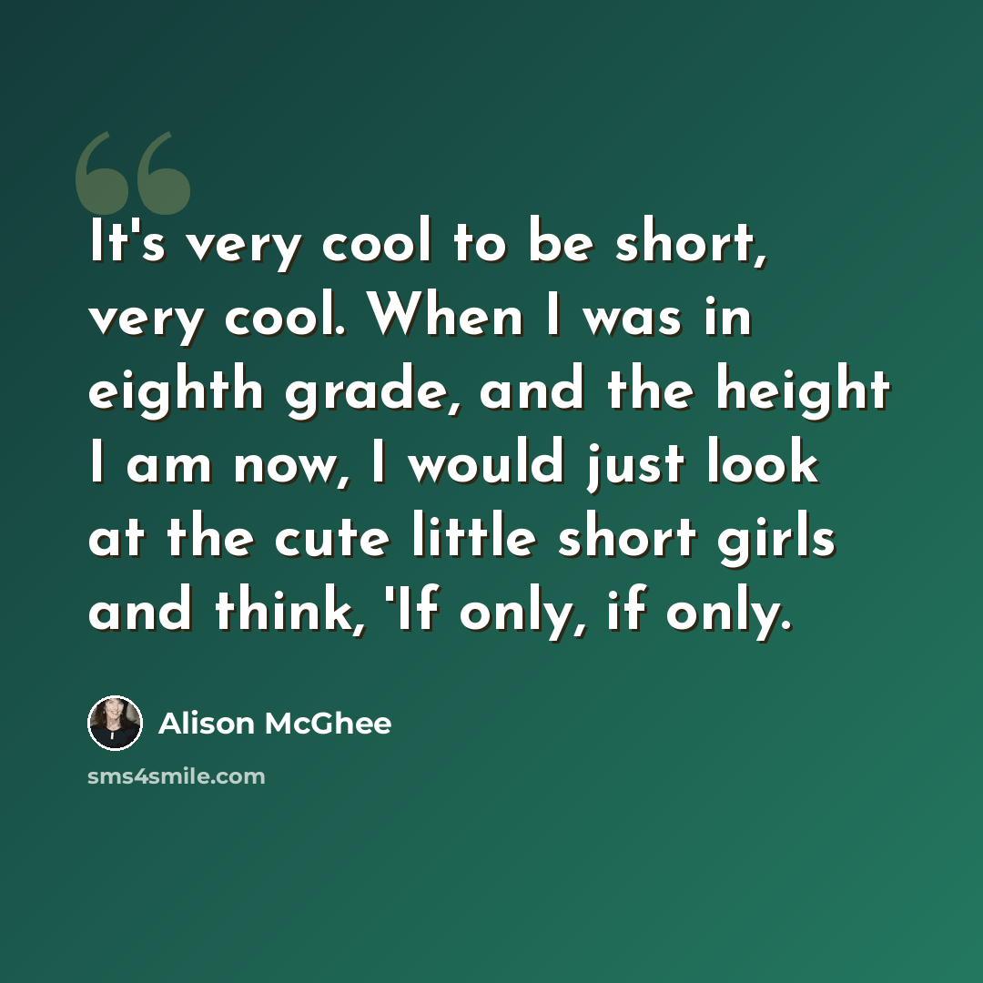 “It's very cool to be short, very cool. When I was in eighth grade, and the height I am now, I would just look at the cute little short girls and think, 'If only, if only.” quote by Alison McGhee