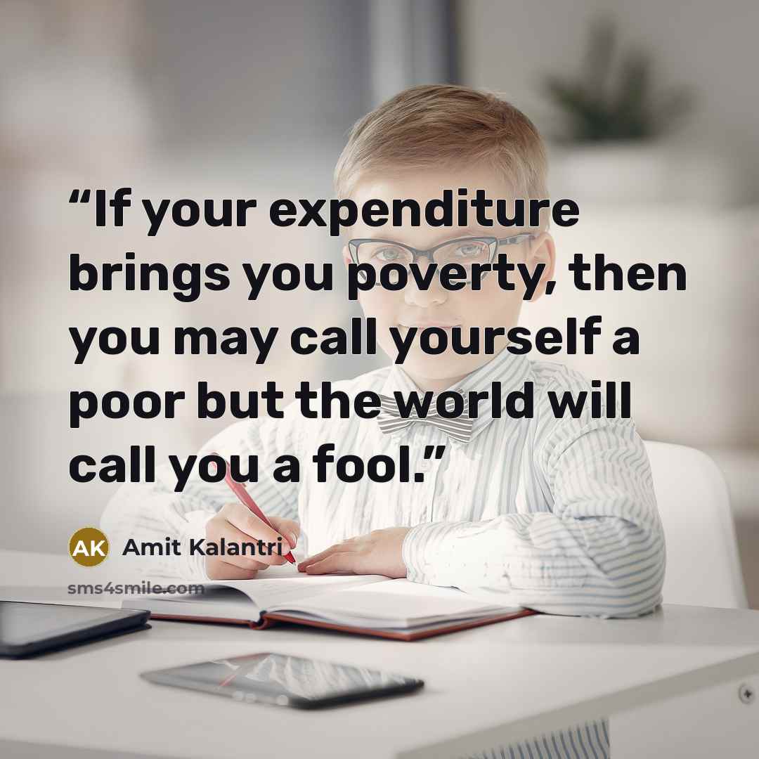 “If your expenditure brings you poverty, then you may call yourself a poor but the world will call you a fool.” quote by Amit Kalantri