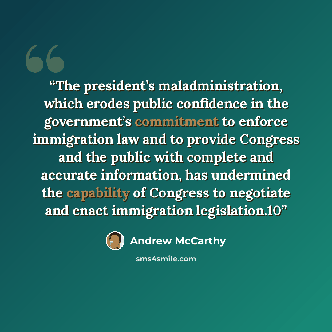 “The president’s maladministration, which erodes public confidence in the government’s commitment to enforce immigration law and to provide Congress and the public with complete and accurate information, has undermined the capability of Congress to negotiate and enact immigration legislation.10” quote by Andrew McCarthy