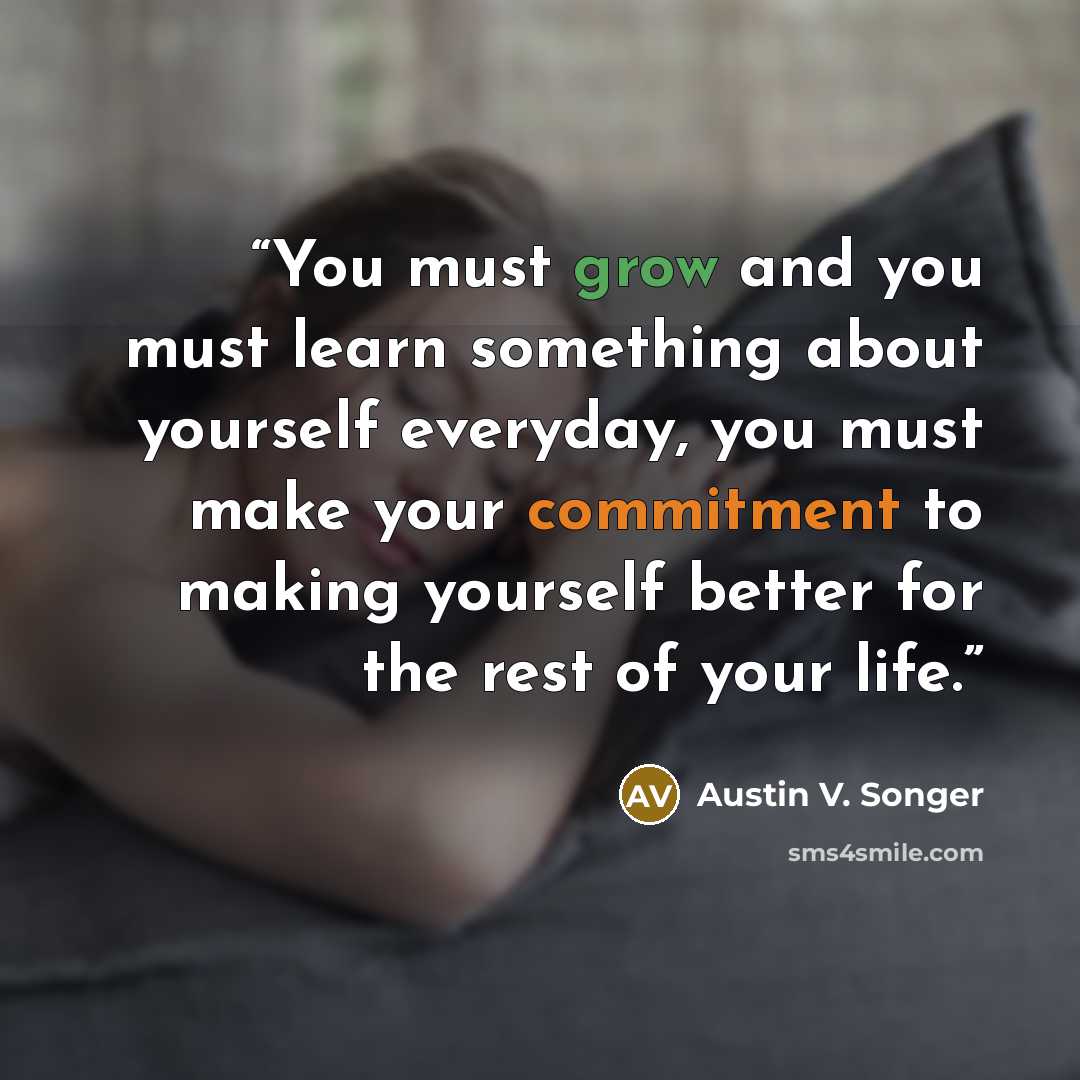 “You must grow and you must learn something about yourself everyday, you must make your commitment to making yourself better for the rest of your life.” quote by Austin V. Songer