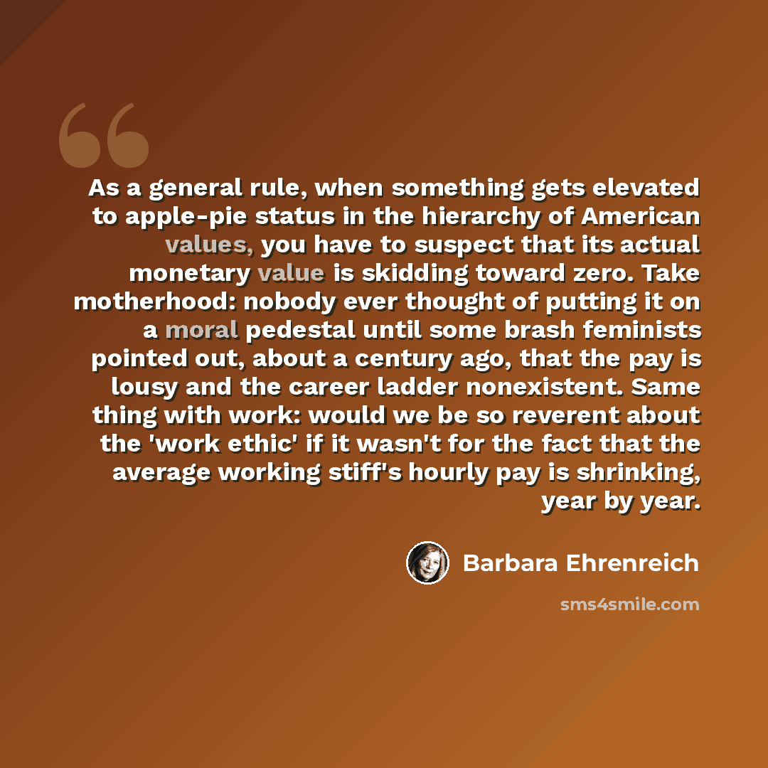 “As a general rule, when something gets elevated to apple-pie status in the hierarchy of American values, you have to suspect that its actual monetary value is skidding toward zero. Take motherhood: nobody ever thought of putting it on a moral pedestal until some brash feminists pointed out, about…” quote by Barbara Ehrenreich