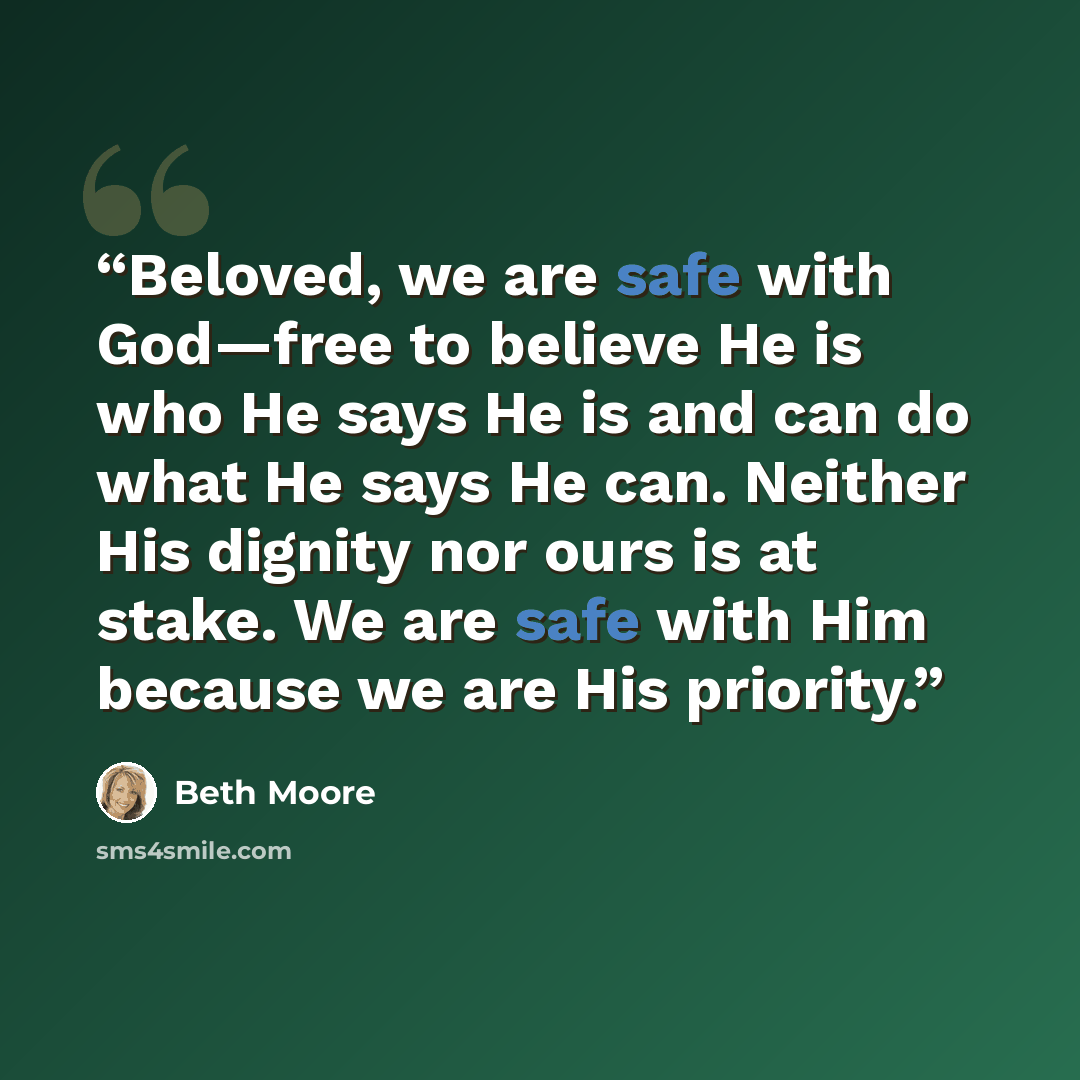 “Beloved, we are safe with God—free to believe He is who He says He is and can do what He says He can. Neither His dignity nor ours is at stake. We are safe with Him because we are His priority.” quote by Beth Moore