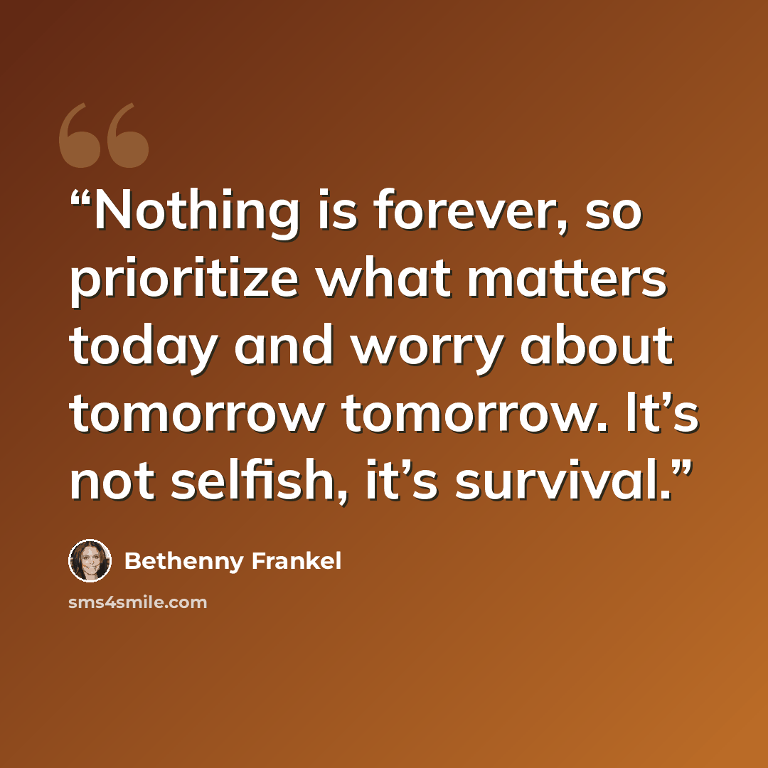 “Nothing is forever, so prioritize what matters today and worry about tomorrow tomorrow. It’s not selfish, it’s survival.” quote by Bethenny Frankel