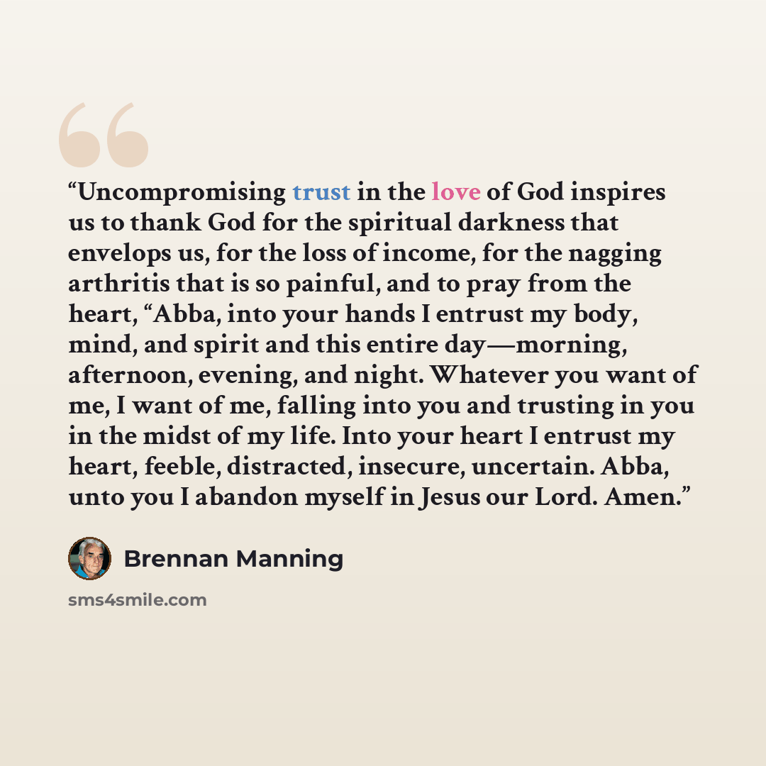 “Uncompromising trust in the love of God inspires us to thank God for the spiritual darkness that envelops us, for the loss of income, for the nagging arthritis that is so painful, and to pray from the heart, “Abba, into your hands I entrust my body, mind, and spirit and this entire day—morning…” quote by Brennan Manning