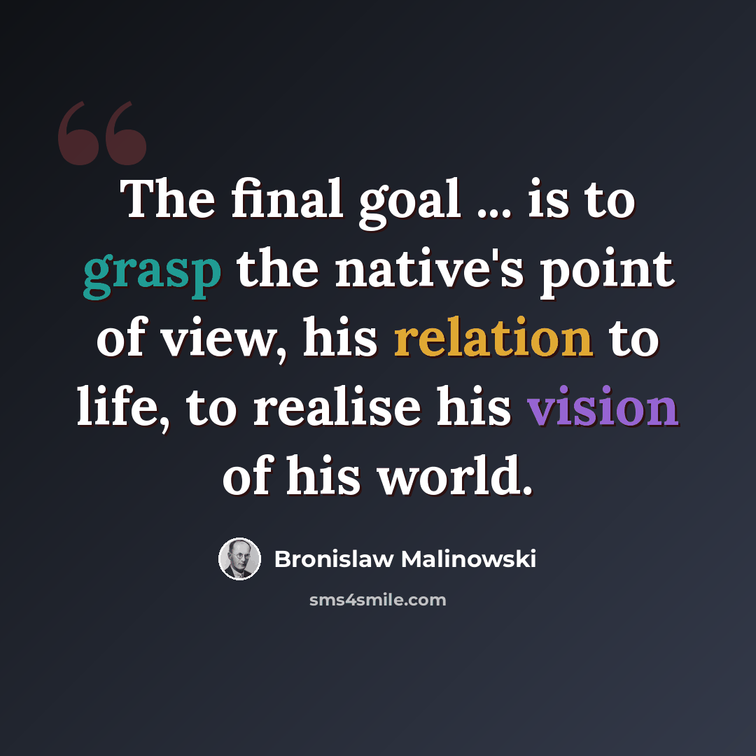 “The final goal ... is to grasp the native's point of view, his relation to life, to realise his vision of his world.” quote by Bronislaw Malinowski