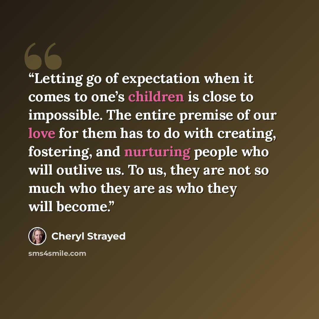 “Letting go of expectation when it comes to one’s children is close to impossible. The entire premise of our love for them has to do with creating, fostering, and nurturing people who will outlive us. To us, they are not so much who they are as who they will become.” quote by Cheryl Strayed