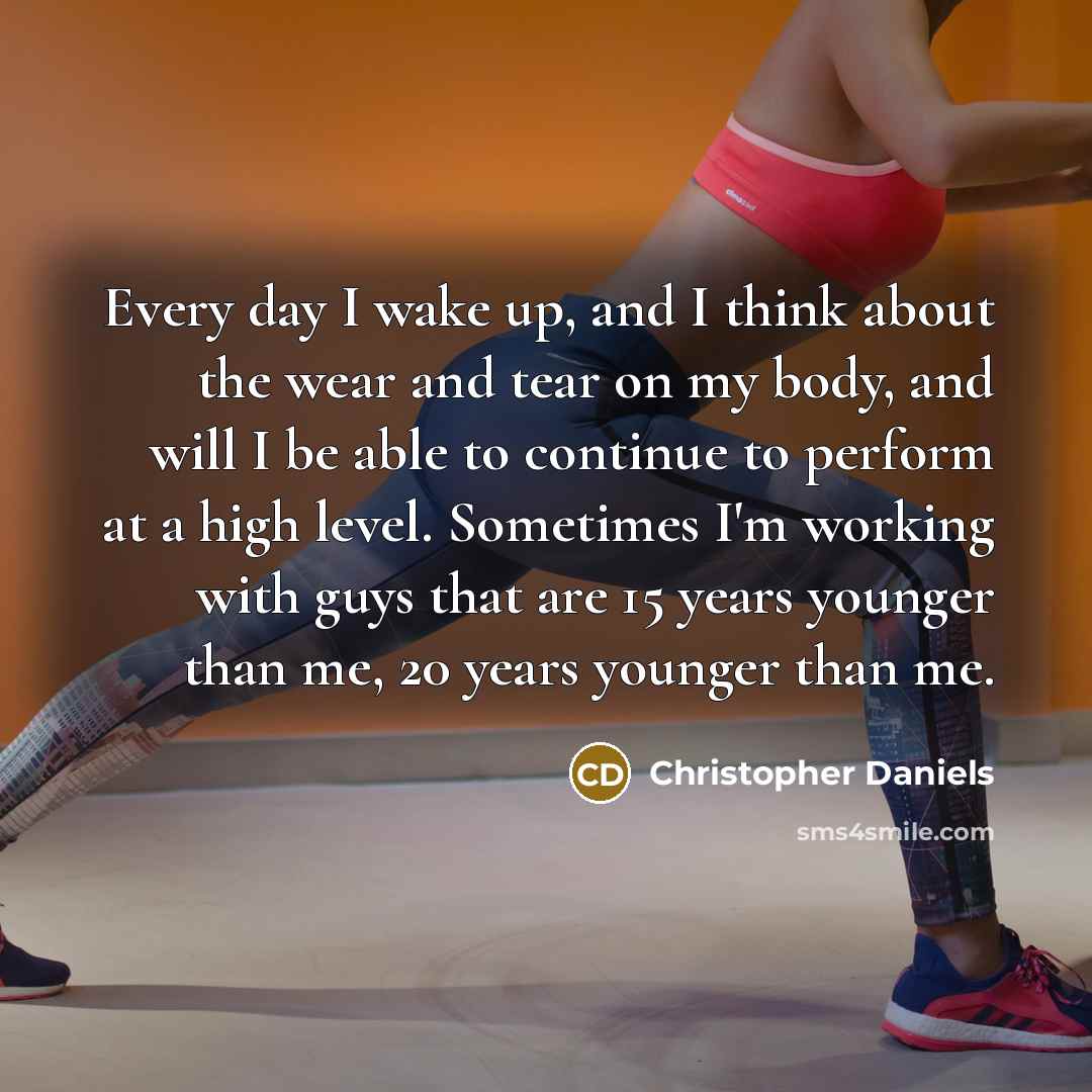 “Every day I wake up, and I think about the wear and tear on my body, and will I be able to continue to perform at a high level. Sometimes I'm working with guys that are 15 years younger than me, 20 years younger than me.” quote by Christopher Daniels