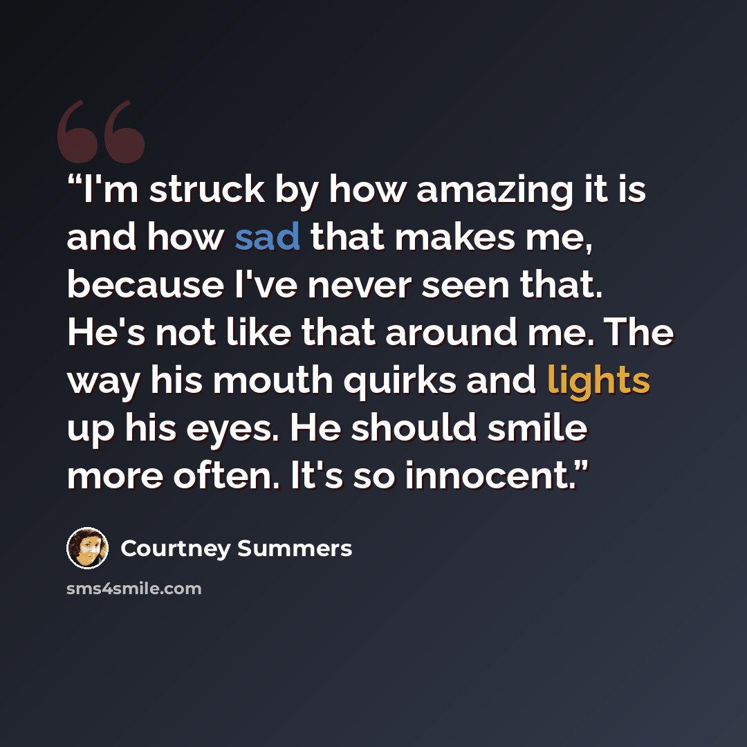 “I'm struck by how amazing it is and how sad that makes me, because I've never seen that. He's not like that around me. The way his mouth quirks and lights up his eyes. He should smile more often. It's so innocent.” quote by Courtney Summers