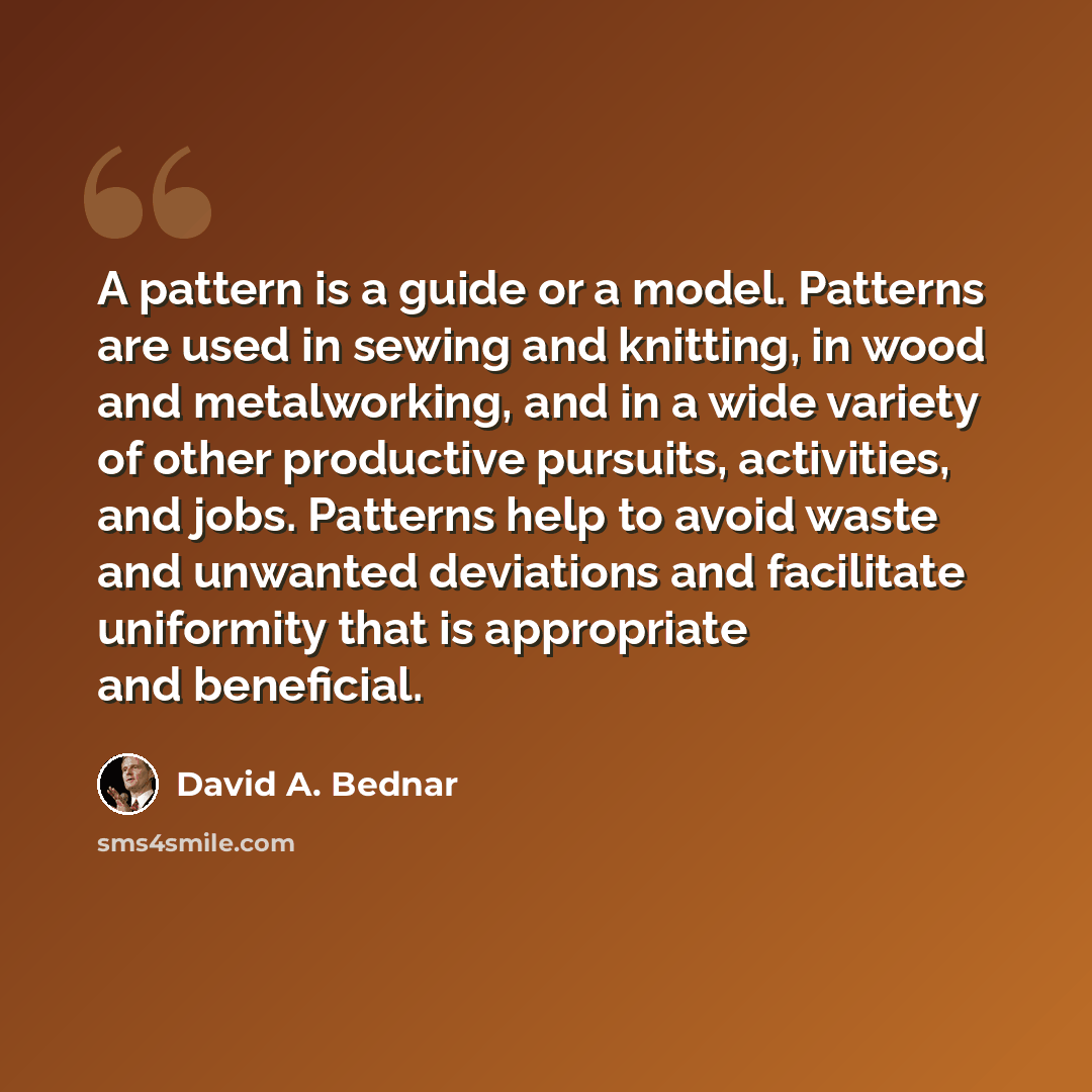 “A pattern is a guide or a model. Patterns are used in sewing and knitting, in wood and metalworking, and in a wide variety of other productive pursuits, activities, and jobs. Patterns help to avoid waste and unwanted deviations and facilitate uniformity that is appropriate and beneficial.” quote by David A. Bednar