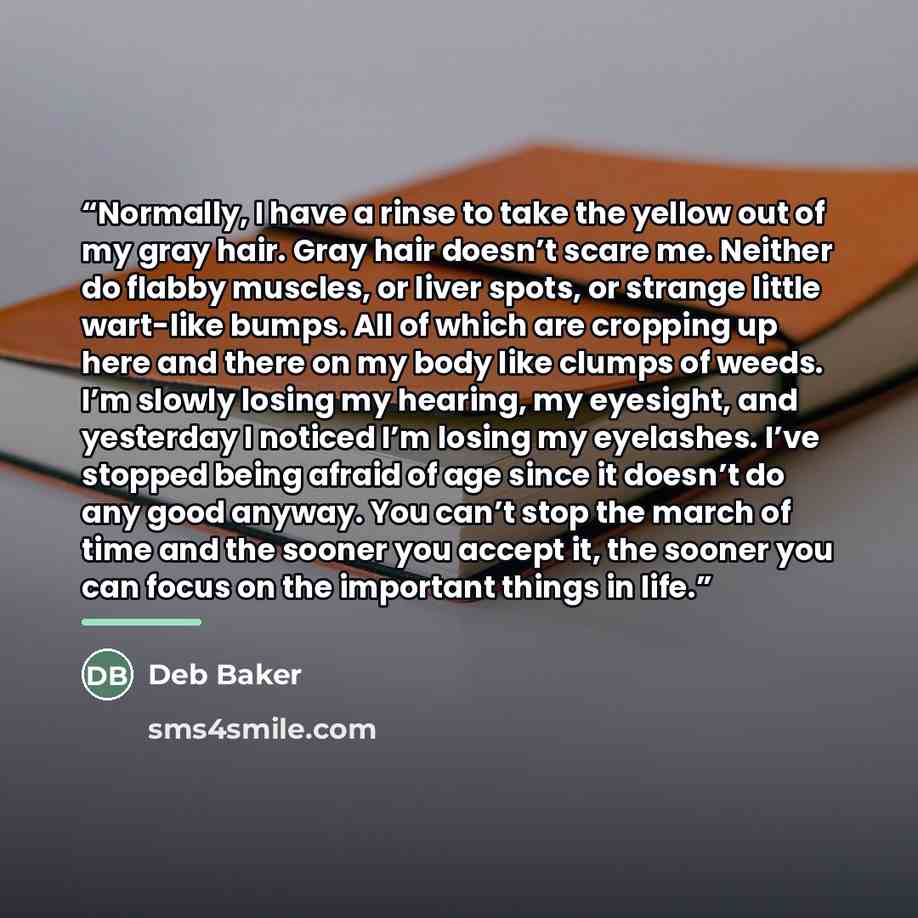 “Normally, I have a rinse to take the yellow out of my gray hair. Gray hair doesn’t scare me. Neither do flabby muscles, or liver spots, or strange little wart-like bumps. All of which are cropping up here and there on my body like clumps of weeds. I’m slowly losing my hearing, my eyesight, and…” quote by Deb Baker