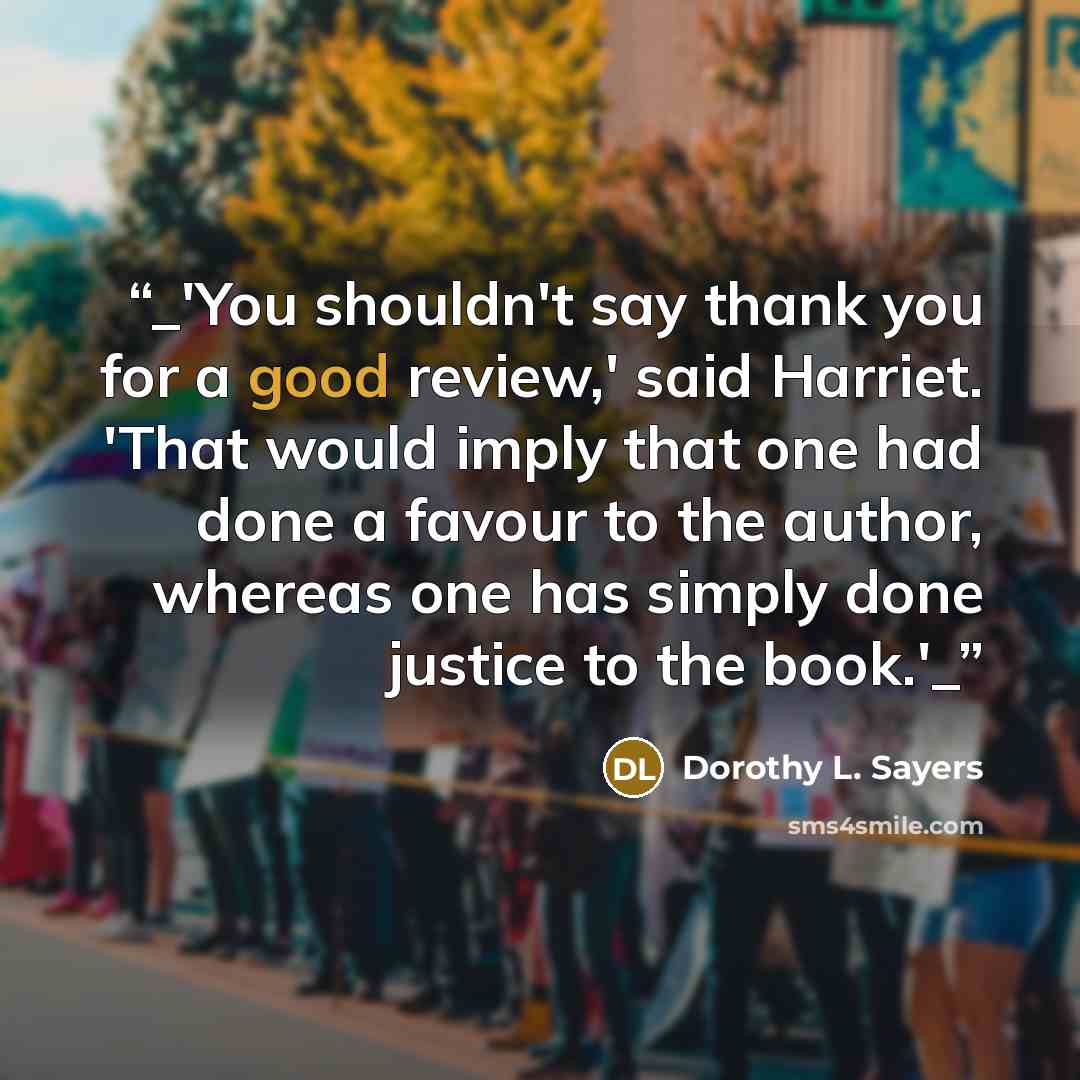 “_'You shouldn't say thank you for a good review,' said Harriet. 'That would imply that one had done a favour to the author, whereas one has simply done justice to the book.'_” quote by Dorothy L. Sayers