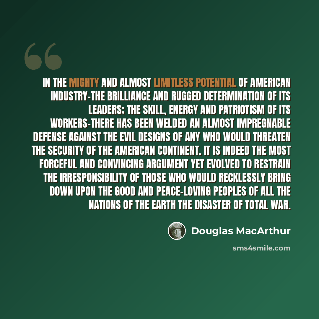 “In the mighty and almost limitless potential of American industry-the brilliance and rugged determination of its leaders; the skill, energy and patriotism of its workers-there has been welded an almost impregnable defense against the evil designs of any who would threaten the security of the…” quote by Douglas MacArthur