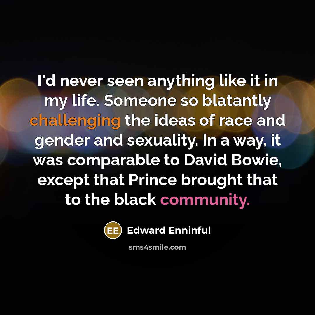 “I'd never seen anything like it in my life. Someone so blatantly challenging the ideas of race and gender and sexuality. In a way, it was comparable to David Bowie, except that Prince brought that to the black community.” quote by Edward Enninful
