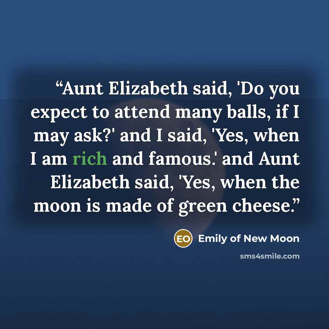 “Aunt Elizabeth said, 'Do you expect to attend many balls, if I may ask?' and I said, 'Yes, when I am rich and famous.' and Aunt Elizabeth said, 'Yes, when the moon is made of green cheese.” quote by Emily of New Moon
