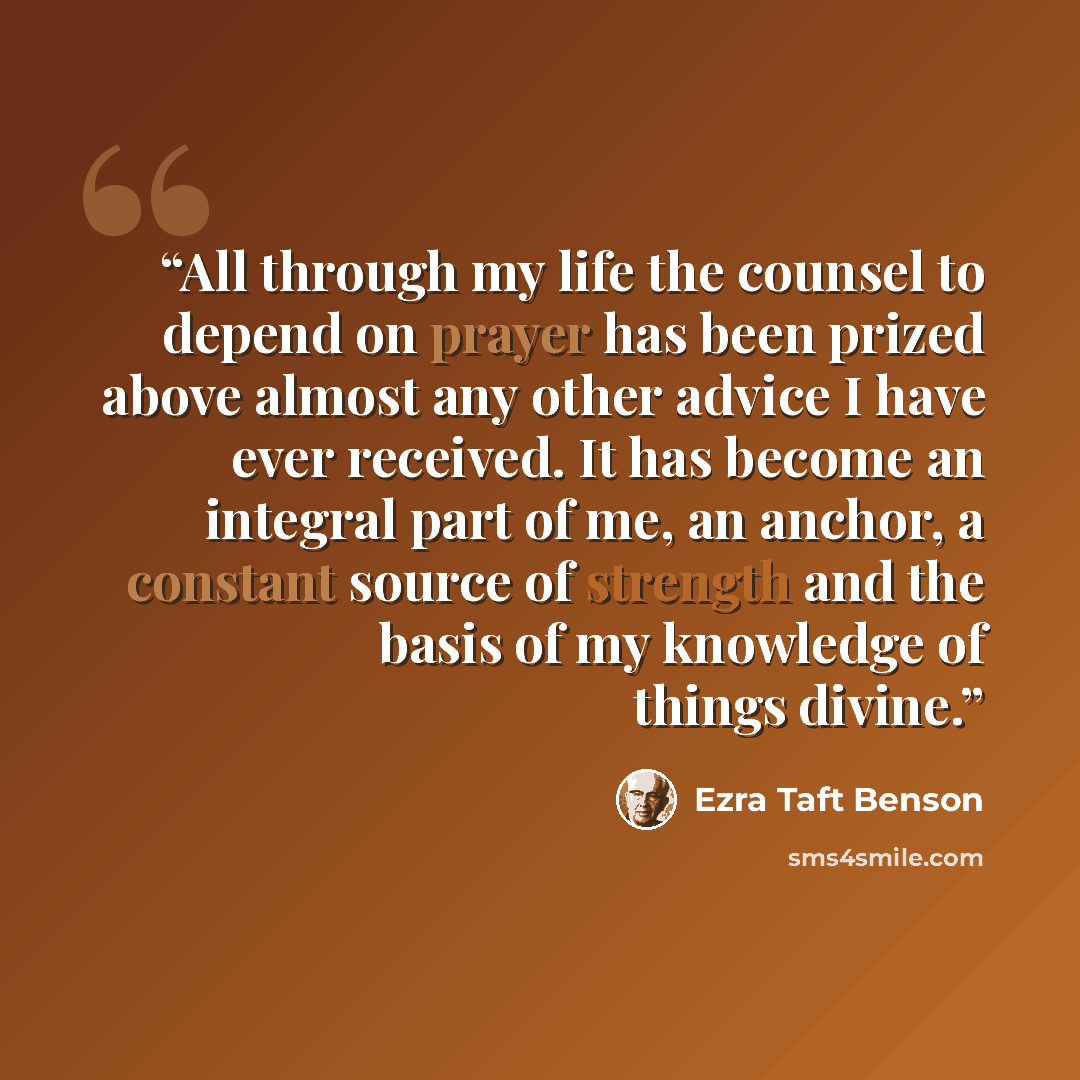 “All through my life the counsel to depend on prayer has been prized above almost any other advice I have ever received. It has become an integral part of me, an anchor, a constant source of strength and the basis of my knowledge of things divine.” quote by Ezra Taft Benson
