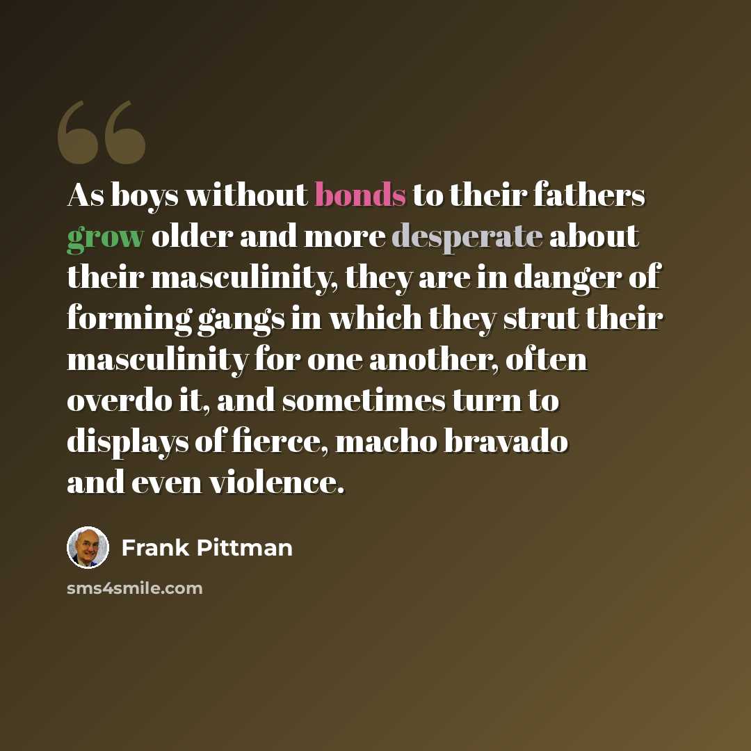 “As boys without bonds to their fathers grow older and more desperate about their masculinity, they are in danger of forming gangs in which they strut their masculinity for one another, often overdo it, and sometimes turn to displays of fierce, macho bravado and even violence.” quote by Frank Pittman