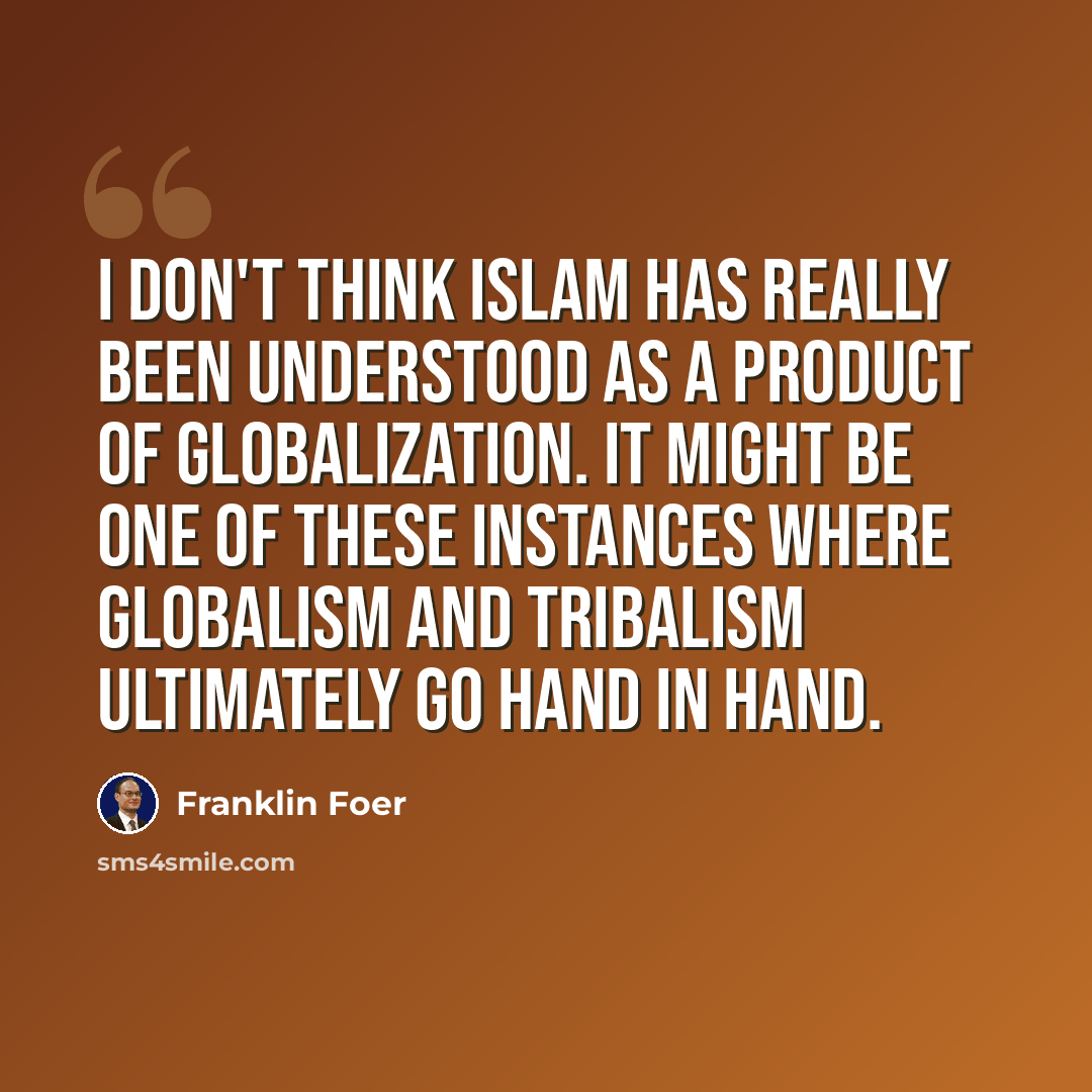 “I don't think Islam has really been understood as a product of globalization. It might be one of these instances where globalism and tribalism ultimately go hand in hand.” quote by Franklin Foer