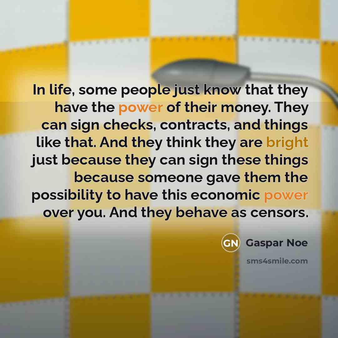 “In life, some people just know that they have the power of their money. They can sign checks, contracts, and things like that. And they think they are bright just because they can sign these things because someone gave them the possibility to have this economic power over you. And they behave as…” quote by Gaspar Noe