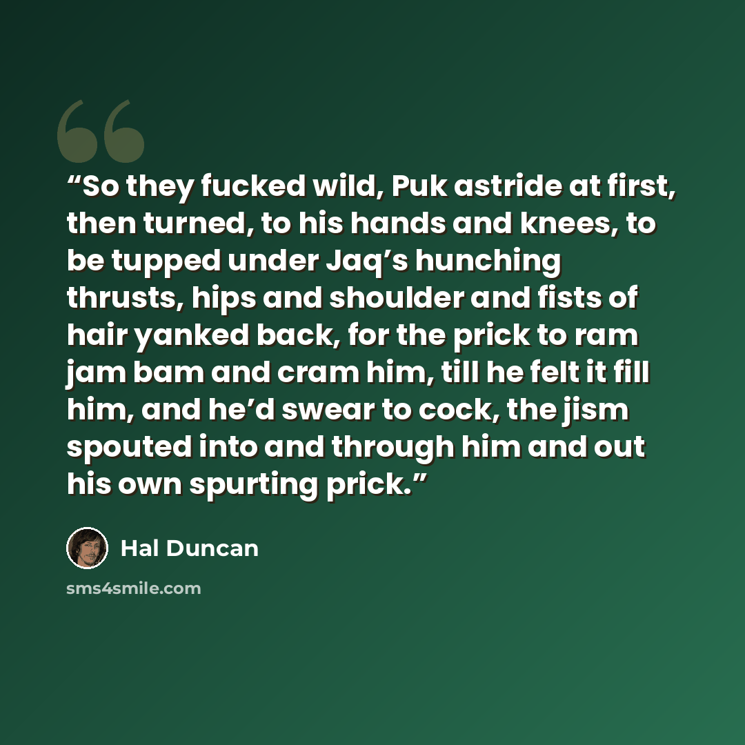 “So they fucked wild, Puk astride at first, then turned, to his hands and knees, to be tupped under Jaq’s hunching thrusts, hips and shoulder and fists of hair yanked back, for the prick to ram jam bam and cram him, till he felt it fill him, and he’d swear to cock, the jism spouted into and through…” quote by Hal Duncan