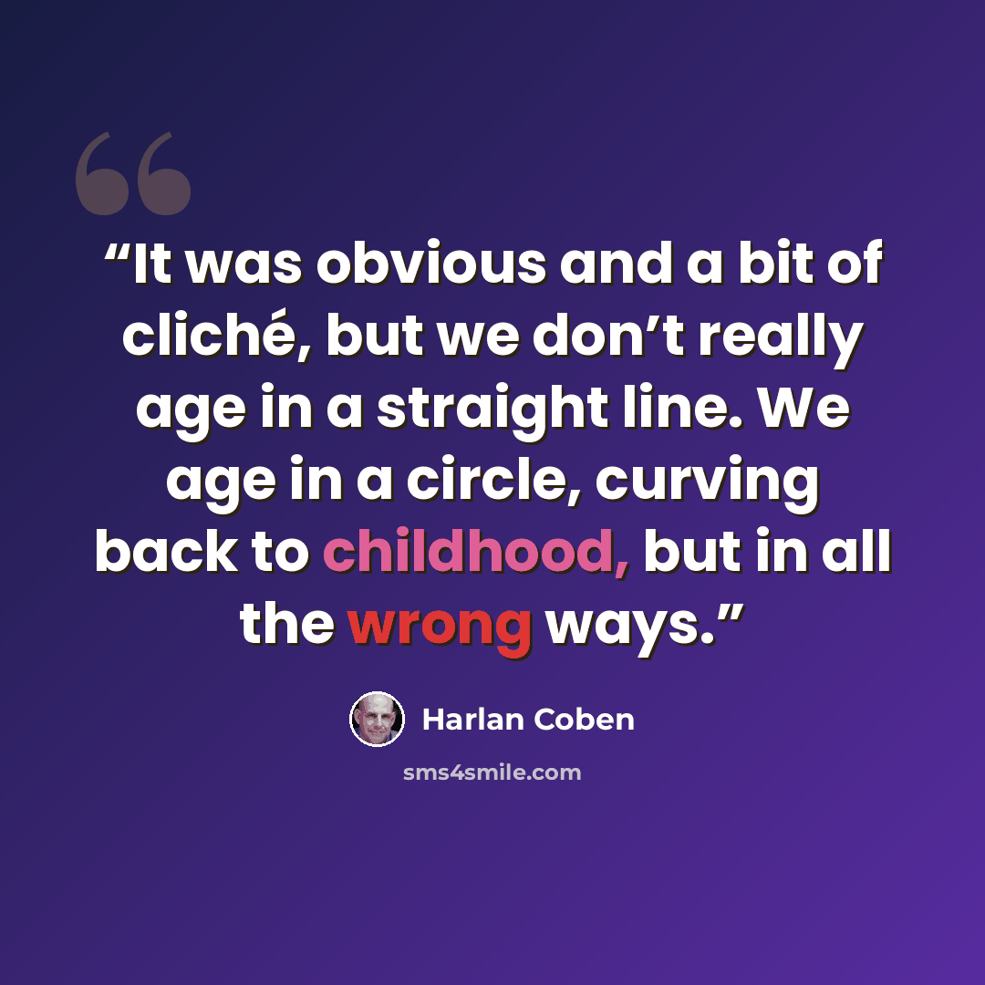 “It was obvious and a bit of cliché, but we don’t really age in a straight line. We age in a circle, curving back to childhood, but in all the wrong ways.” quote by Harlan Coben