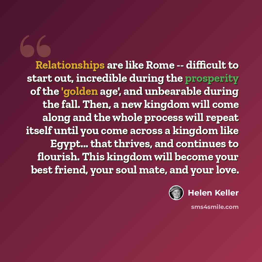 “Relationships are like Rome -- difficult to start out, incredible during the prosperity of the 'golden age', and unbearable during the fall. Then, a new kingdom will come along and the whole process will repeat itself until you come across a kingdom like Egypt... that thrives, and continues to…” quote by Helen Keller