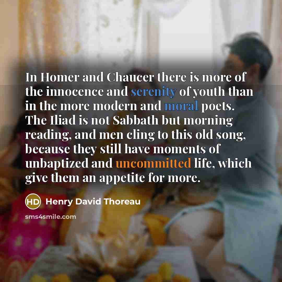 “In Homer and Chaucer there is more of the innocence and serenity of youth than in the more modern and moral poets. The Iliad is not Sabbath but morning reading, and men cling to this old song, because they still have moments of unbaptized and uncommitted life, which give them an appetite for more.” quote by Henry David Thoreau