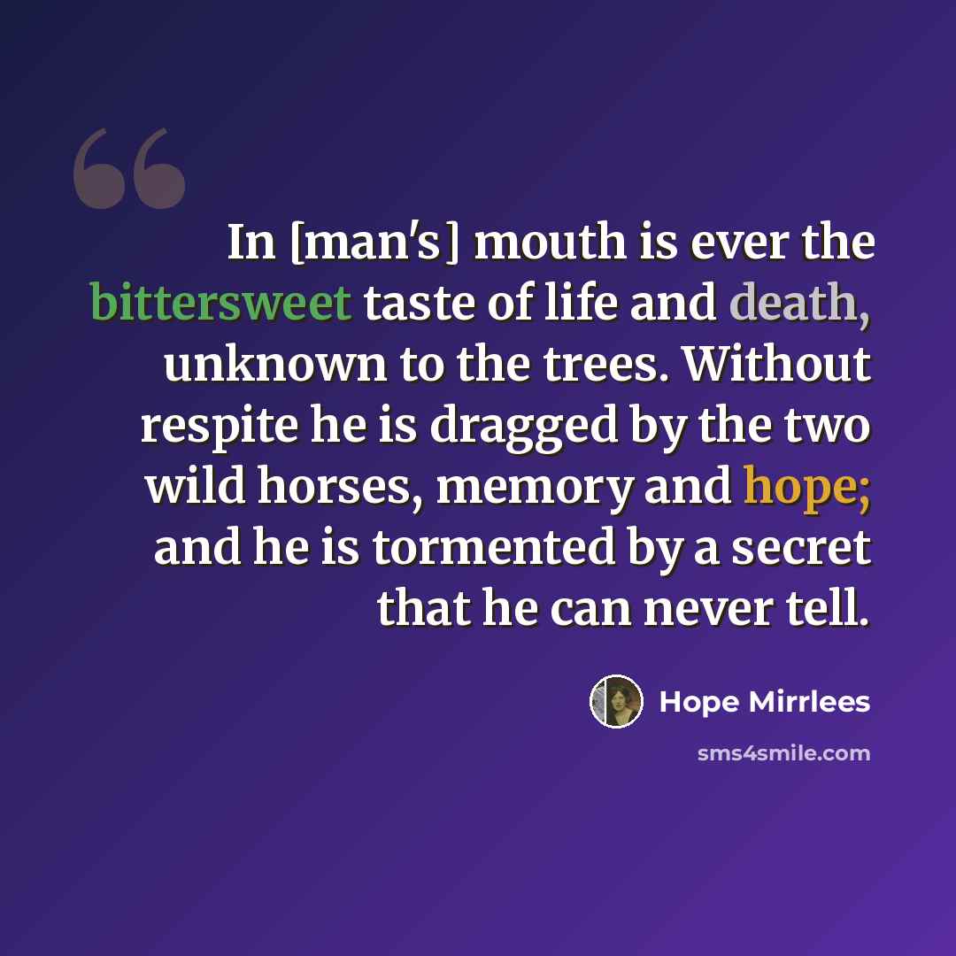 “In [man's] mouth is ever the bittersweet taste of life and death, unknown to the trees. Without respite he is dragged by the two wild horses, memory and hope; and he is tormented by a secret that he can never tell.” quote by Hope Mirrlees